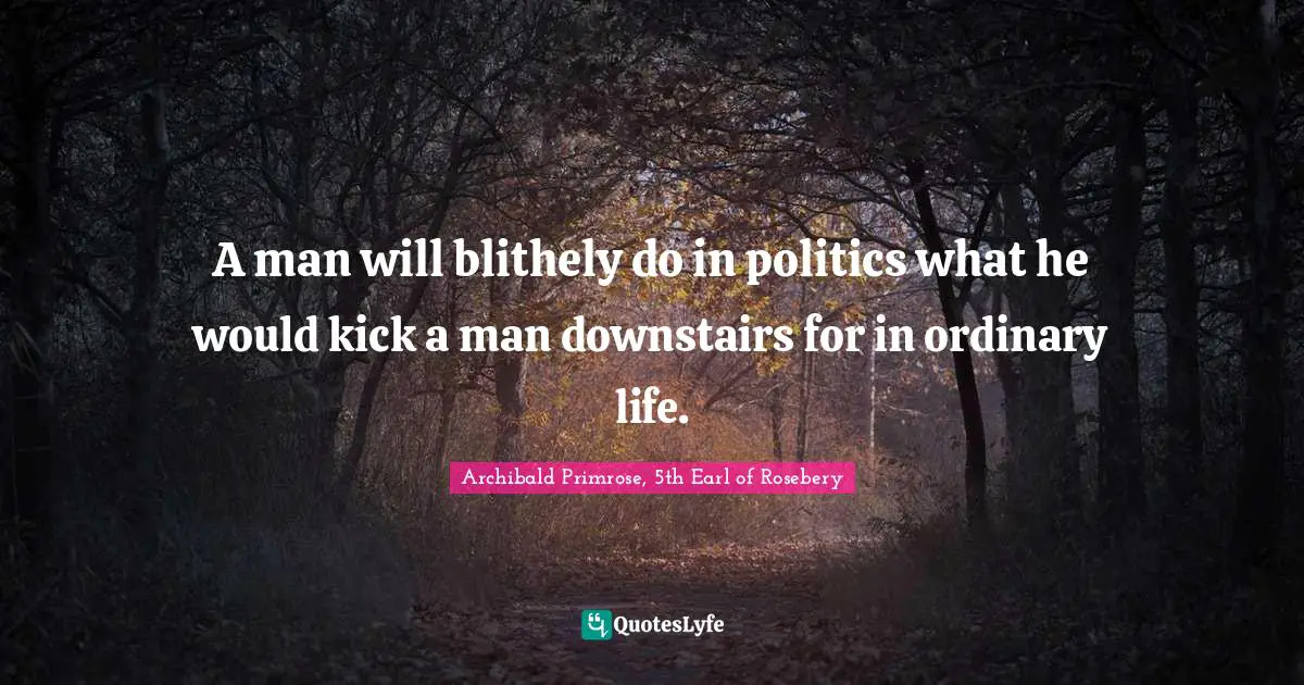 A man will blithely do in politics what he would kick a man downstairs for in ordinary life.