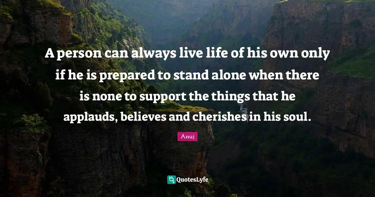A person can always live life of his own only if he is prepared to stand alone when there is none to support the things that he applauds, believes and cherishes in his soul.