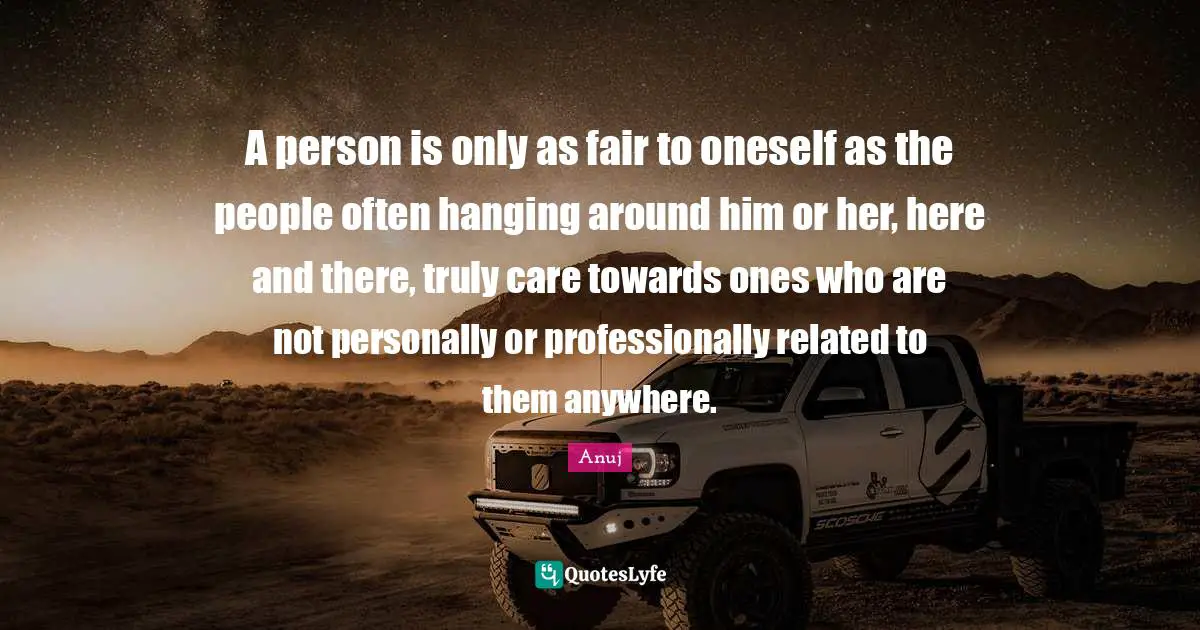 A person is only as fair to oneself as the people often hanging around him or her, here and there, truly care towards ones who are not personally or professionally related to them anywhere.
