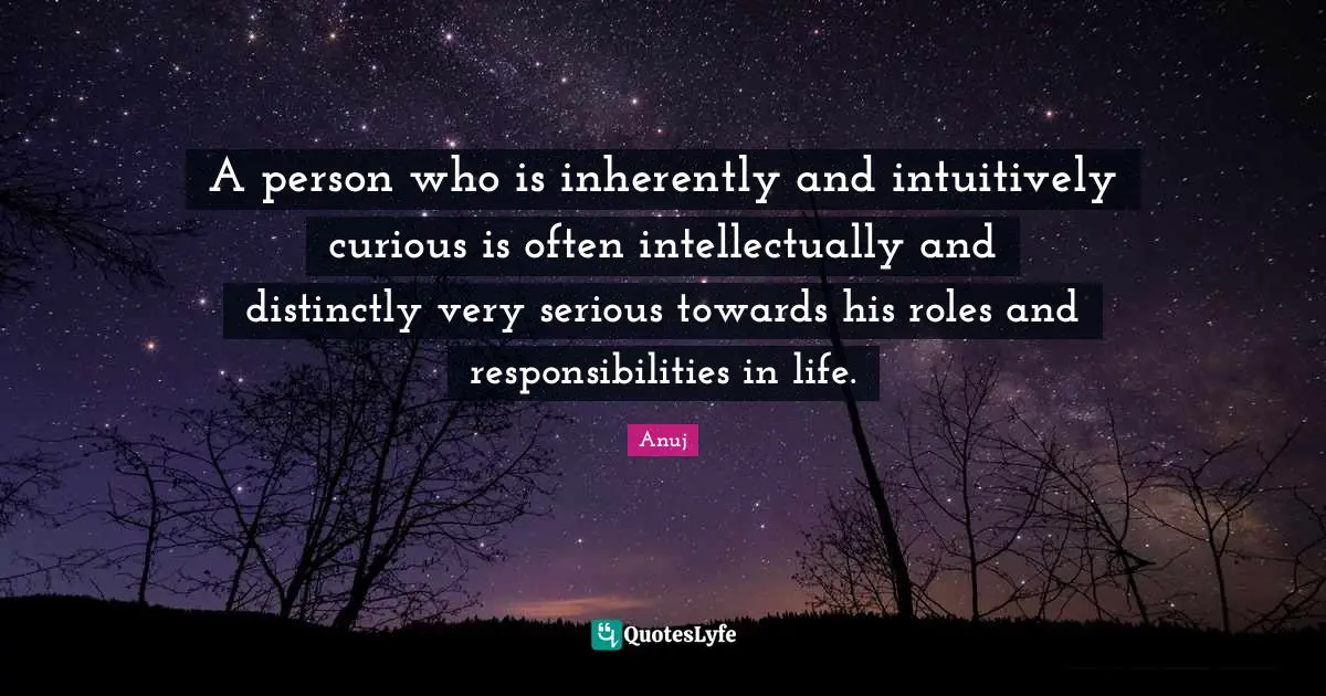 A person who is inherently and intuitively curious is often intellectually and distinctly very serious towards his roles and responsibilities in life.