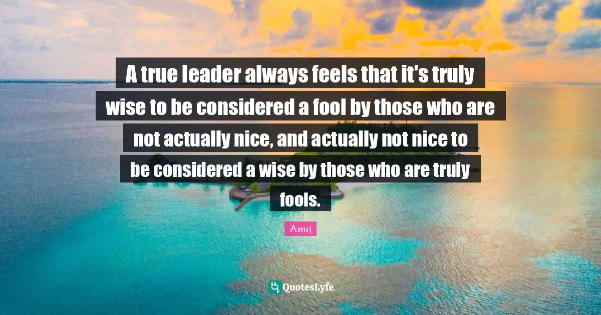 A true leader always feels that it's truly wise to be considered a fool by those who are not actually nice, and actually not nice to be considered a wise by those who are truly fools.