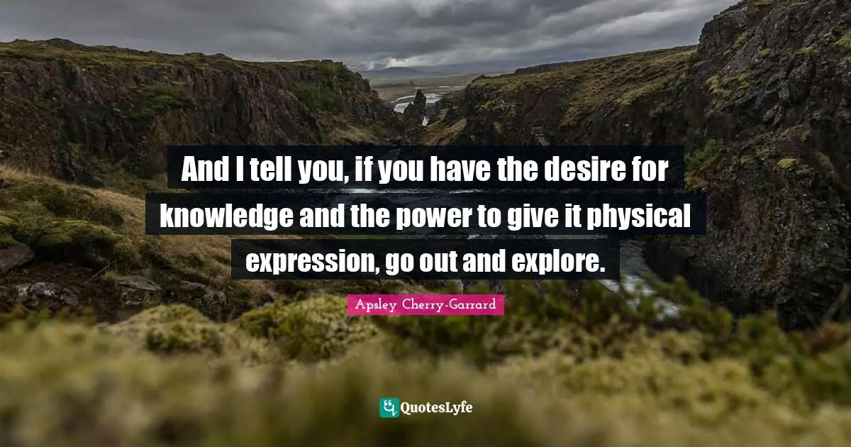 And I tell you, if you have the desire for knowledge and the power to give it physical expression, go out and explore.