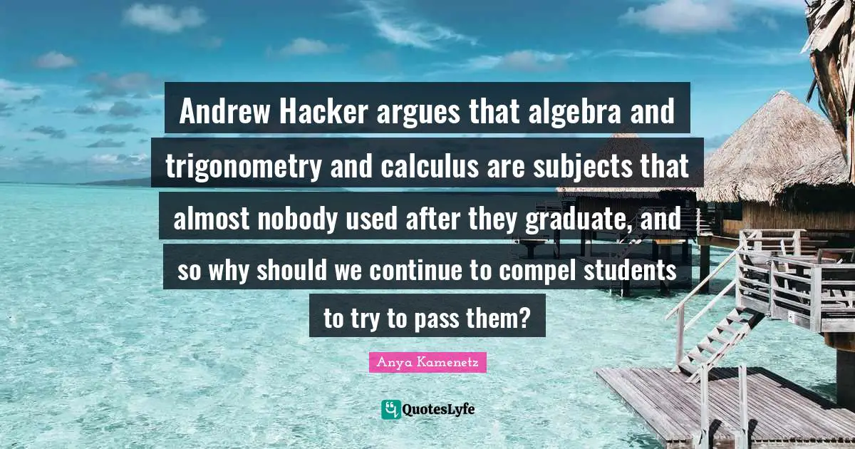 Algebra Quotes: "Andrew Hacker argues that algebra and trigonometry and calculus are subjects that almost nobody used after they graduate, and so why should we continue to compel students to try to pass them?"