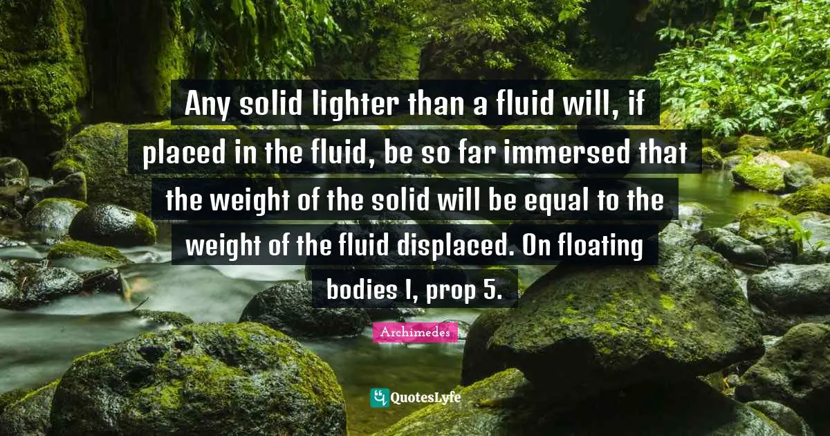Any solid lighter than a fluid will, if placed in the fluid, be so far immersed that the weight of the solid will be equal to the weight of the fluid displaced. On floating bodies I, prop 5.