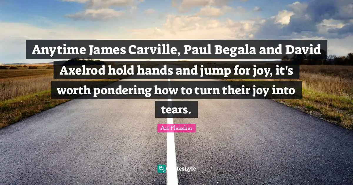 Ari Fleischer Quotes: "Anytime James Carville, Paul Begala and David Axelrod hold hands and jump for joy, it's worth pondering how to turn their joy into tears."
