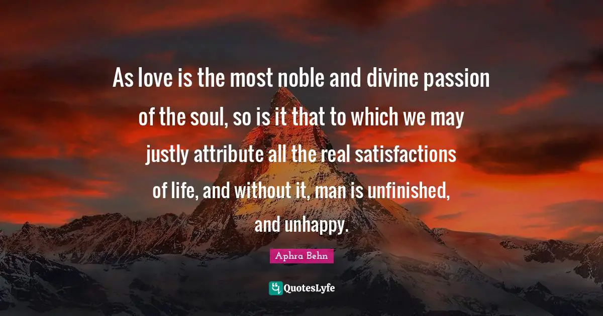 Aphra Behn Quotes: "As love is the most noble and divine passion of the soul, so is it that to which we may justly attribute all the real satisfactions of life, and without it, man is unfinished, and unhappy."