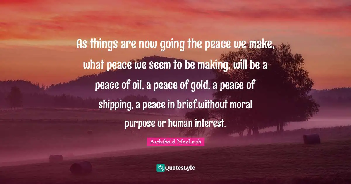 Archibald MacLeish Quotes: As things are now going the peace we make, what peace we seem to be making, will be a peace of oil, a peace of gold, a peace of shipping, a peace in brief.without moral purpose or human interest.