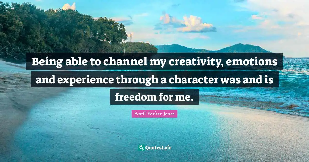 Being able to channel my creativity, emotions and experience through a character was and is freedom for me.