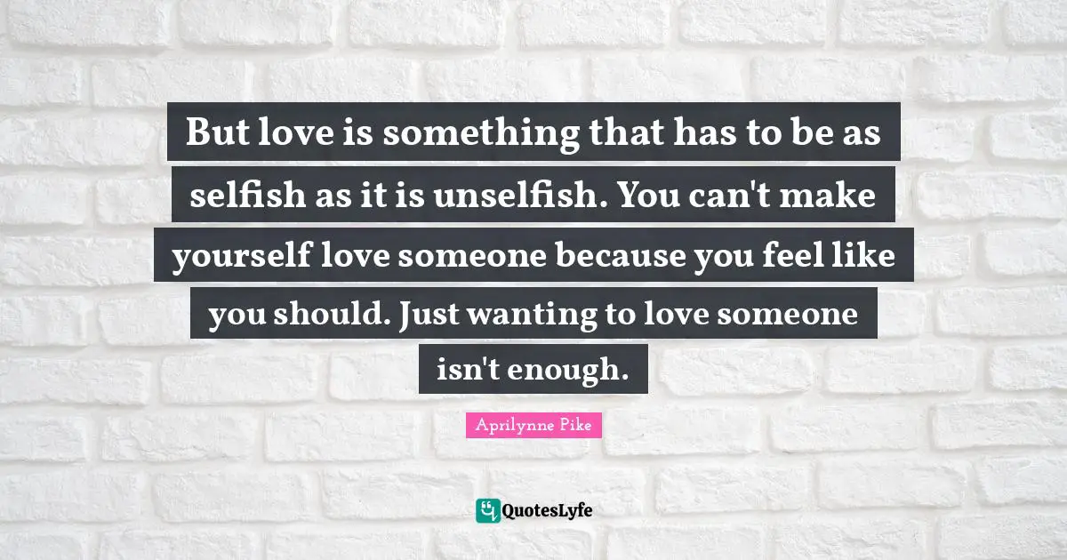 Self Love Quotes: "But love is something that has to be as selfish as it is unselfish. You can't make yourself love someone because you feel like you should. Just wanting to love someone isn't enough."