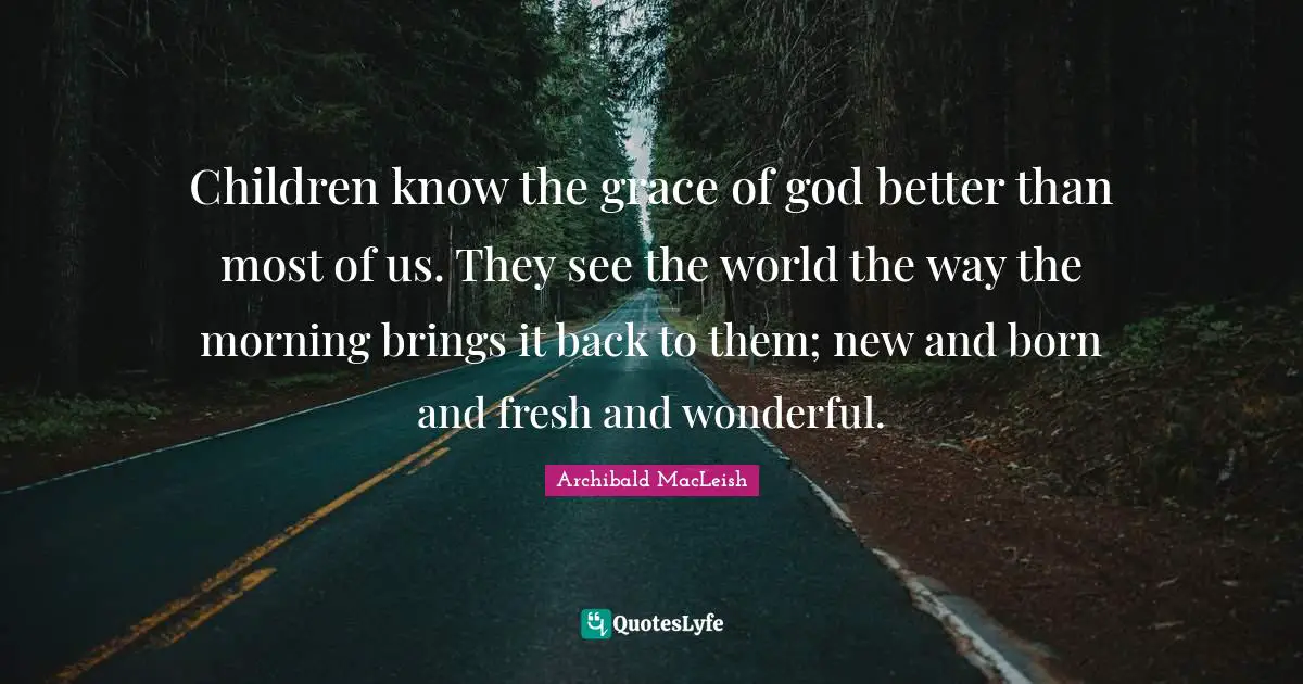 Children know the grace of god better than most of us. They see the world the way the morning brings it back to them; new and born and fresh and wonderful.