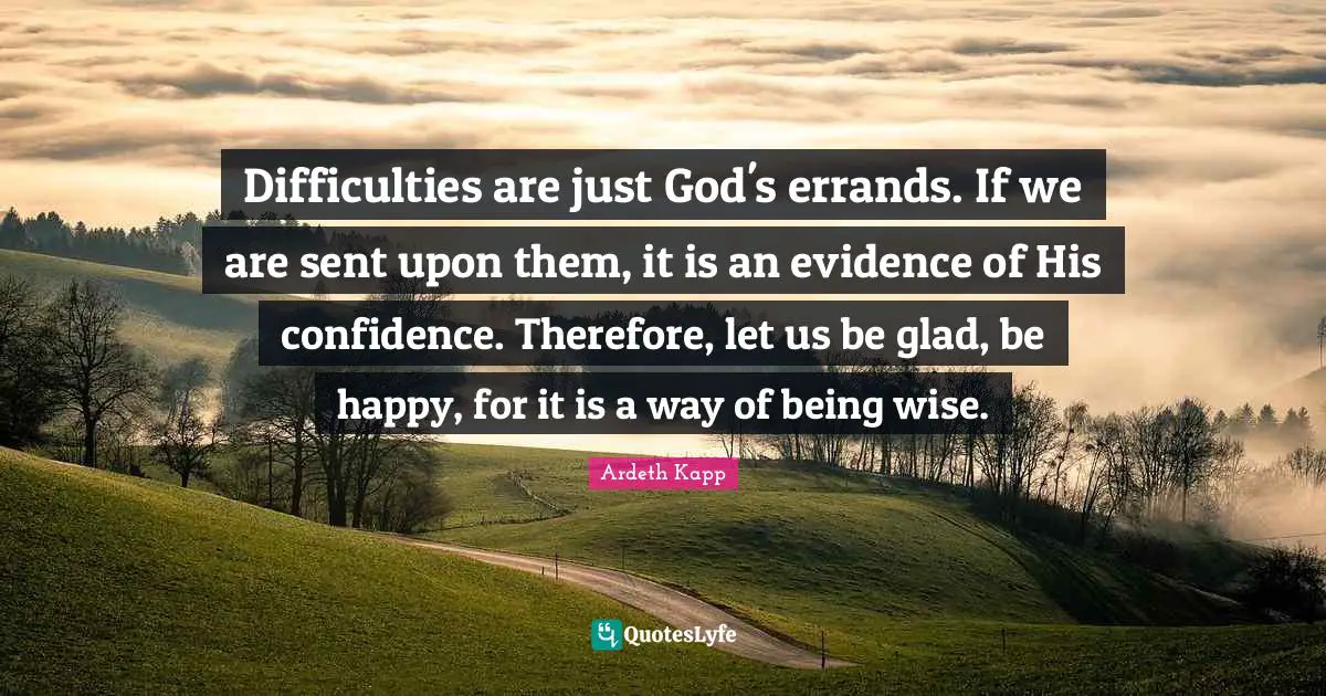 Difficulties are just God's errands. If we are sent upon them, it is an evidence of His confidence. Therefore, let us be glad, be happy, for it is a way of being wise.