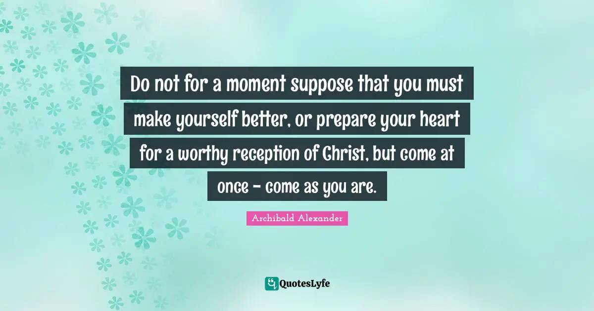 Do not for a moment suppose that you must make yourself better, or prepare your heart for a worthy reception of Christ, but come at once - come as you are.