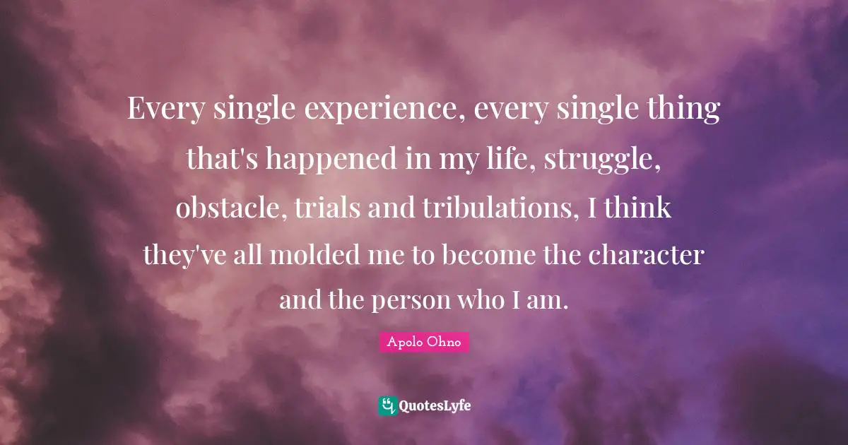 Apolo Ohno Quotes: "Every single experience, every single thing that's happened in my life, struggle, obstacle, trials and tribulations, I think they've all molded me to become the character and the person who I am."