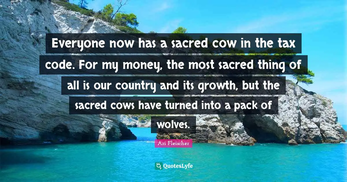 Ari Fleischer Quotes: "Everyone now has a sacred cow in the tax code. For my money, the most sacred thing of all is our country and its growth, but the sacred cows have turned into a pack of wolves."