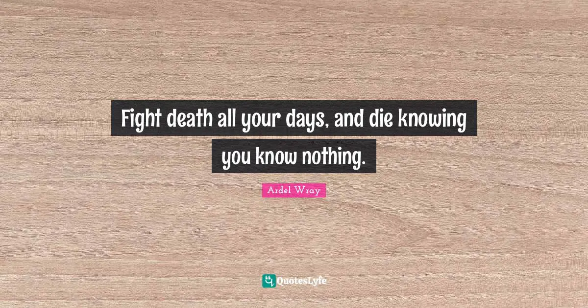 Fight death all your days, and die knowing you know nothing.