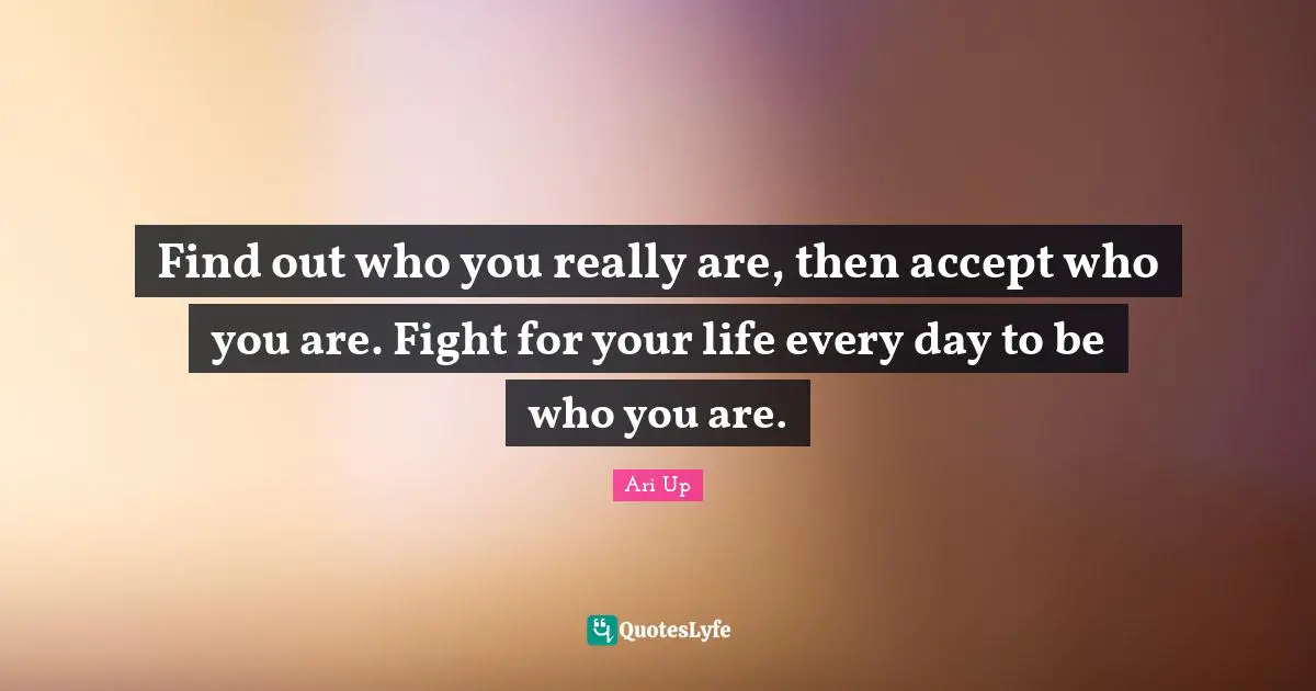 Find out who you really are, then accept who you are. Fight for your life every day to be who you are.