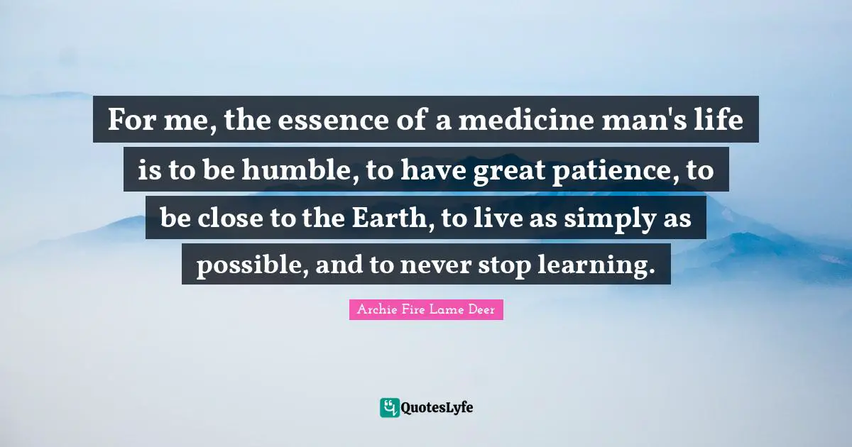 For me, the essence of a medicine man's life is to be humble, to have great patience, to be close to the Earth, to live as simply as possible, and to never stop learning.