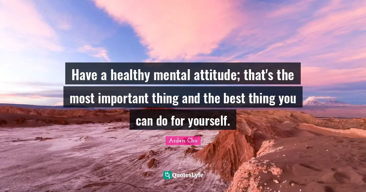 Have a healthy mental attitude; that's the most important thing and the best thing you can do for yourself.