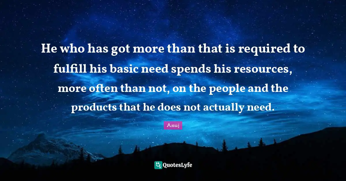 He who has got more than that is required to fulfill his basic need spends his resources, more often than not, on the people and the products that he does not actually need.