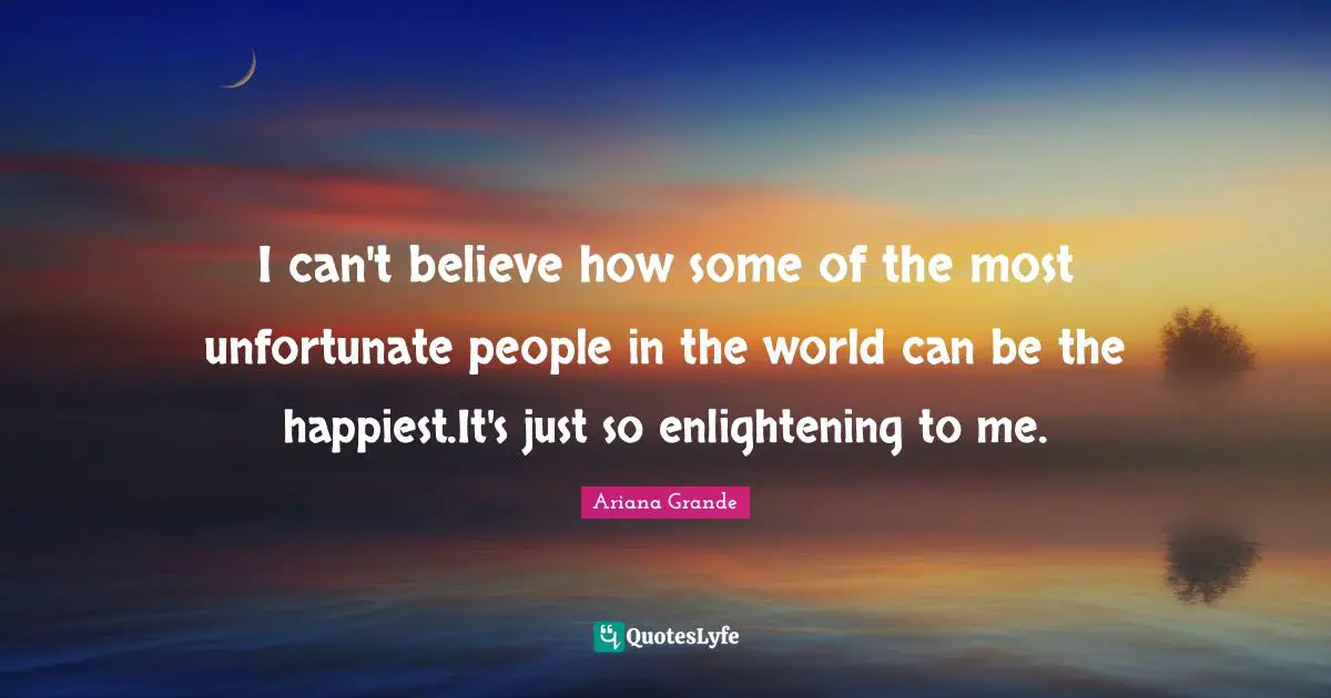 I can't believe how some of the most unfortunate people in the world can be the happiest.It's just so enlightening to me.