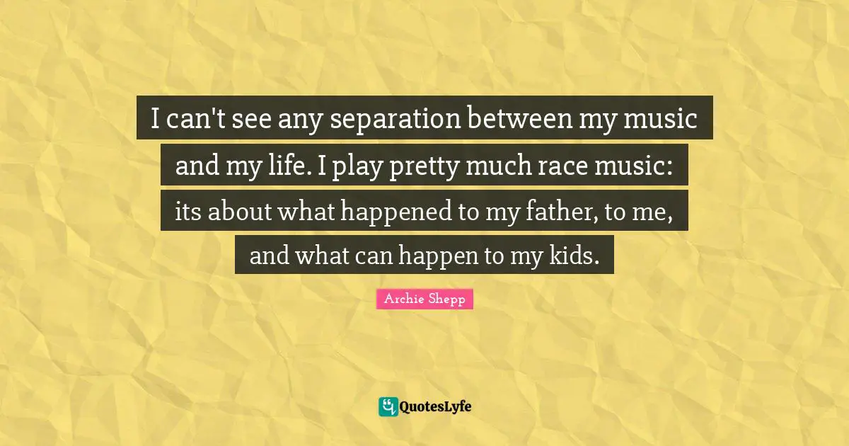 I can't see any separation between my music and my life. I play pretty much race music: its about what happened to my father, to me, and what can happen to my kids.