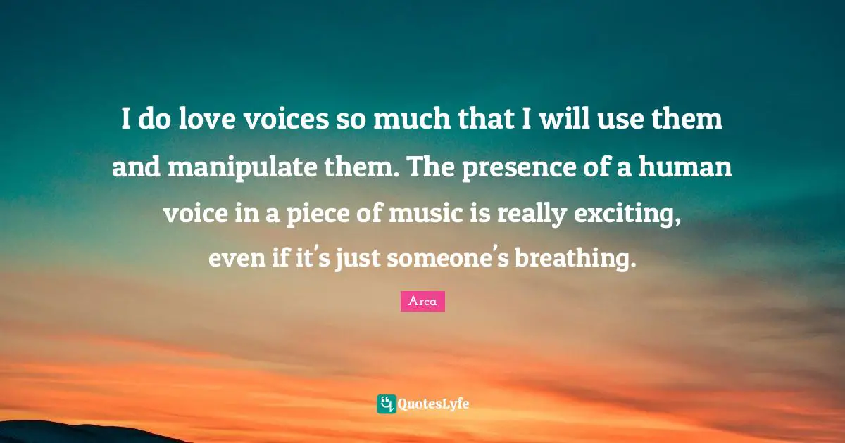 I do love voices so much that I will use them and manipulate them. The presence of a human voice in a piece of music is really exciting, even if it's just someone's breathing.