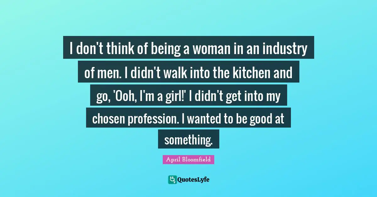 I don't think of being a woman in an industry of men. I didn't walk into the kitchen and go, 'Ooh, I'm a girl!' I didn't get into my chosen profession. I wanted to be good at something.