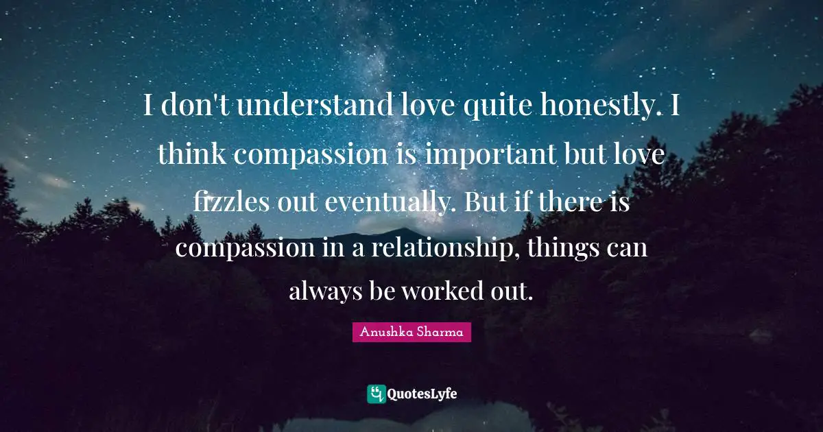 I don't understand love quite honestly. I think compassion is important but love fizzles out eventually. But if there is compassion in a relationship, things can always be worked out.