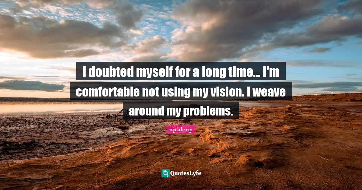 I doubted myself for a long time... I'm comfortable not using my vision. I weave around my problems.