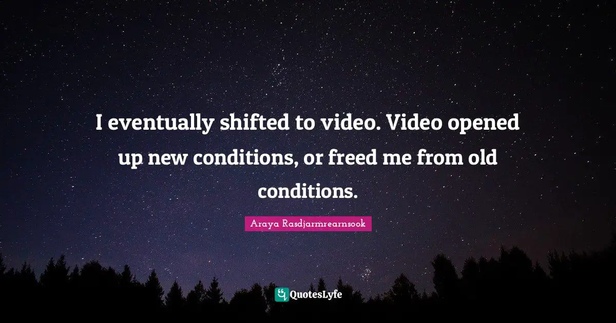 I eventually shifted to video. Video opened up new conditions, or freed me from old conditions.
