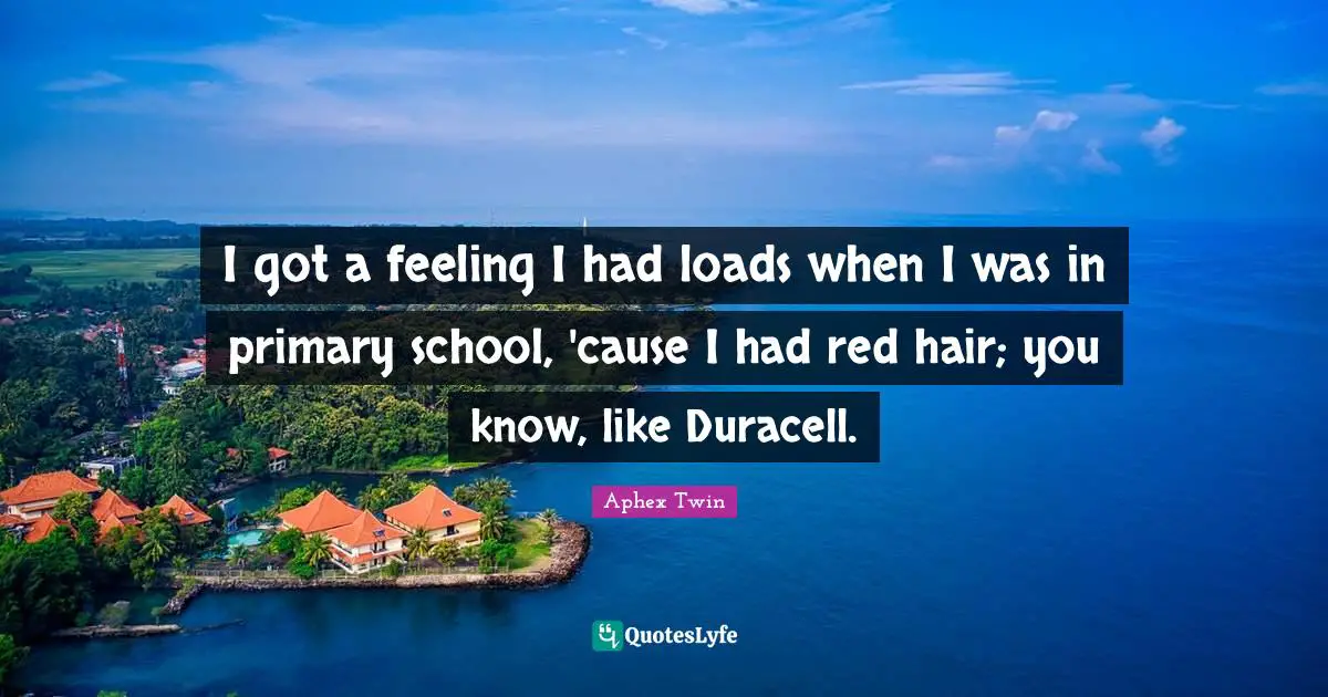 I got a feeling I had loads when I was in primary school, 'cause I had red hair; you know, like Duracell.