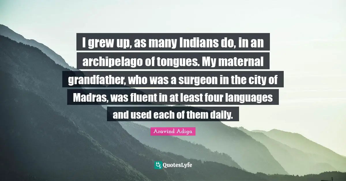 Fluent Quotes: "I grew up, as many Indians do, in an archipelago of tongues. My maternal grandfather, who was a surgeon in the city of Madras, was fluent in at least four languages and used each of them daily."