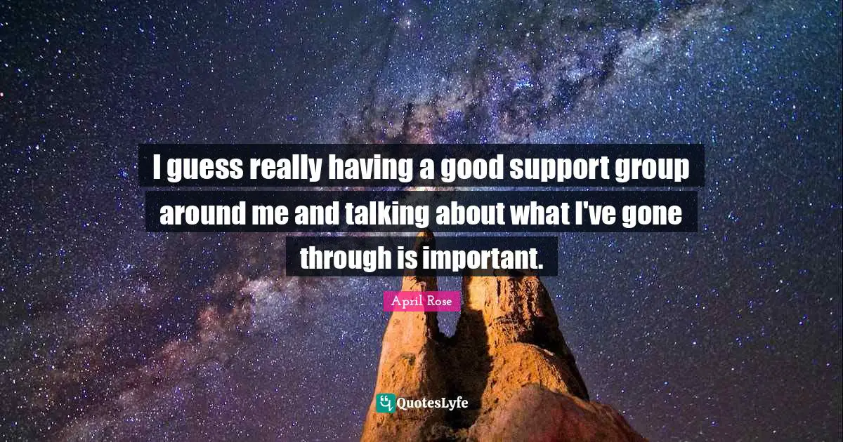 I guess really having a good support group around me and talking about what I've gone through is important.