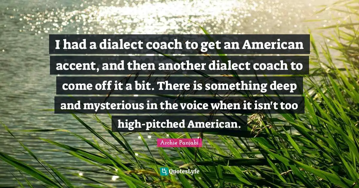 I had a dialect coach to get an American accent, and then another dialect coach to come off it a bit. There is something deep and mysterious in the voice when it isn't too high-pitched American.