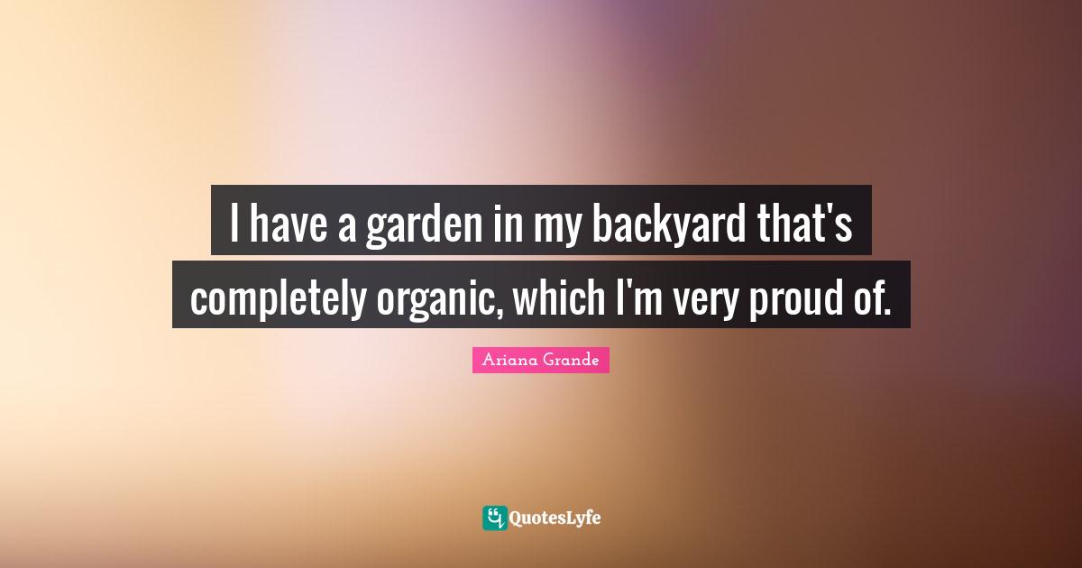 I have a garden in my backyard that's completely organic, which I'm very proud of.