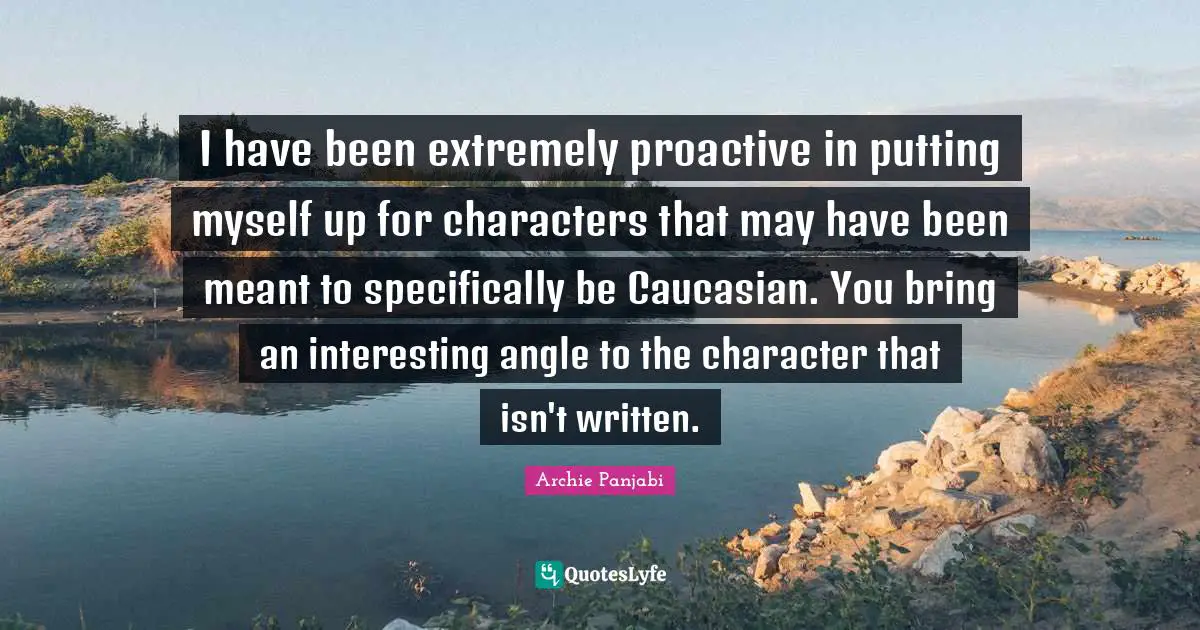 I have been extremely proactive in putting myself up for characters that may have been meant to specifically be Caucasian. You bring an interesting angle to the character that isn't written.