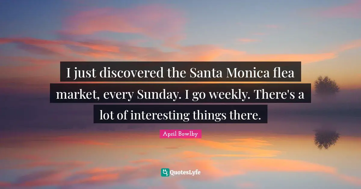 I just discovered the Santa Monica flea market, every Sunday. I go weekly. There's a lot of interesting things there.