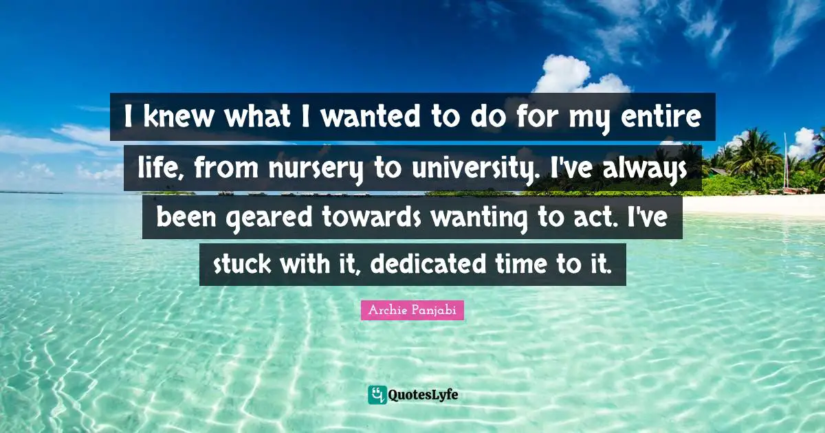 I knew what I wanted to do for my entire life, from nursery to university. I've always been geared towards wanting to act. I've stuck with it, dedicated time to it.