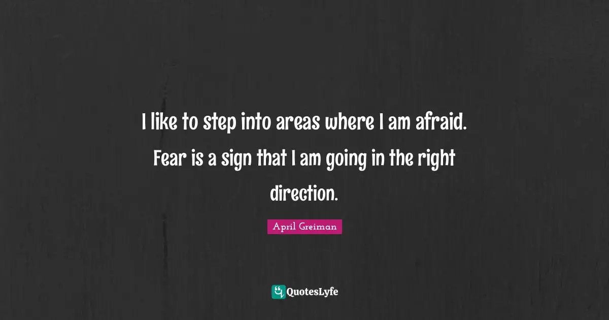 I like to step into areas where I am afraid. Fear is a sign that I am going in the right direction.