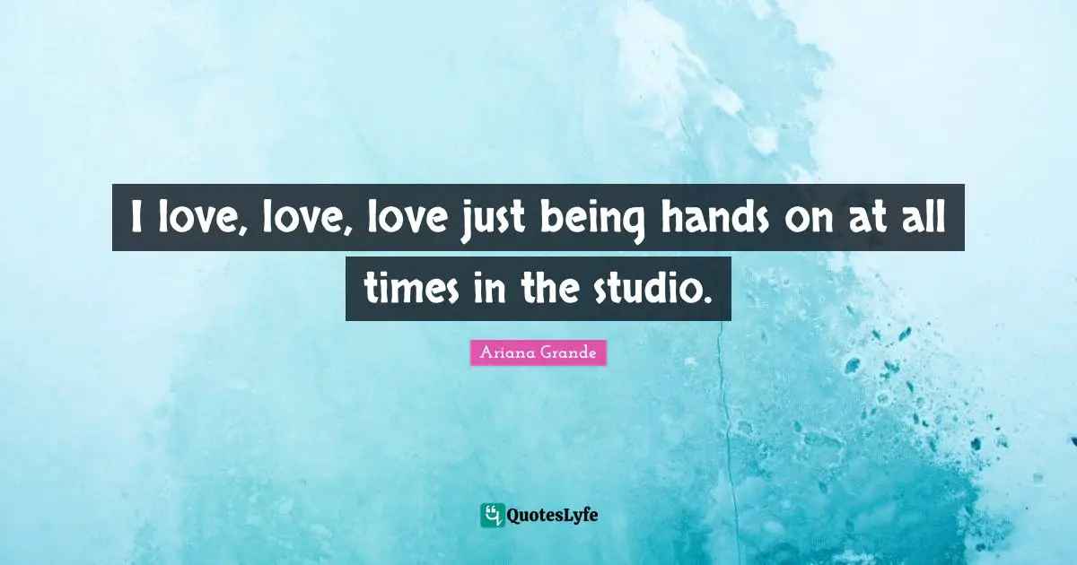 I love, love, love just being hands on at all times in the studio.