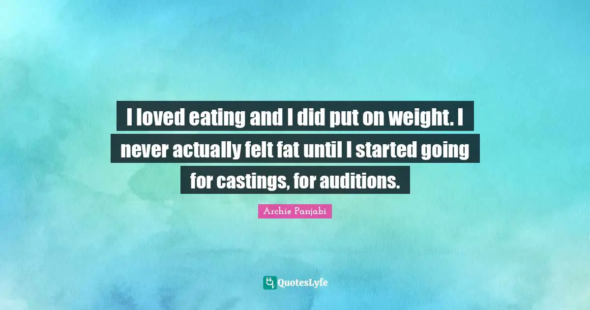 I loved eating and I did put on weight. I never actually felt fat until I started going for castings, for auditions.