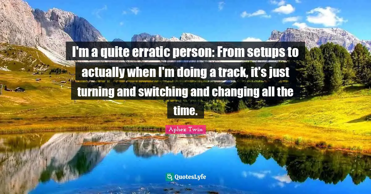 I'm a quite erratic person: From setups to actually when I'm doing a track, it's just turning and switching and changing all the time.
