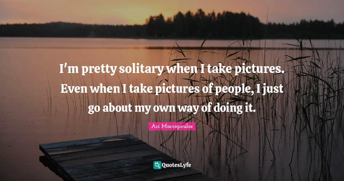 I'm pretty solitary when I take pictures. Even when I take pictures of people, I just go about my own way of doing it.