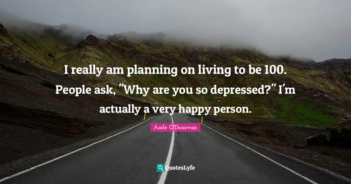 I really am planning on living to be 100. People ask, "Why are you so depressed?" I'm actually a very happy person.