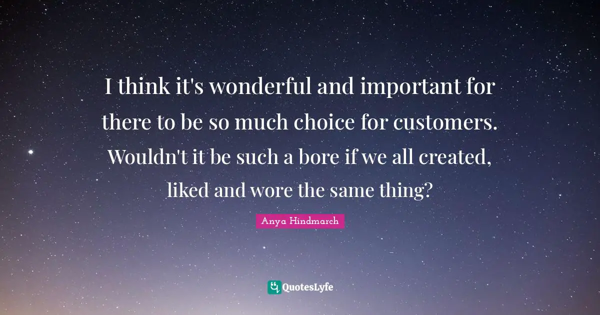 I think it's wonderful and important for there to be so much choice for customers. Wouldn't it be such a bore if we all created, liked and wore the same thing?