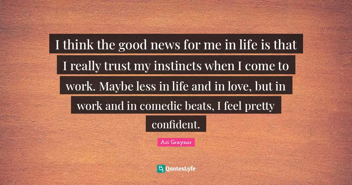 I think the good news for me in life is that I really trust my instincts when I come to work. Maybe less in life and in love, but in work and in comedic beats, I feel pretty confident.