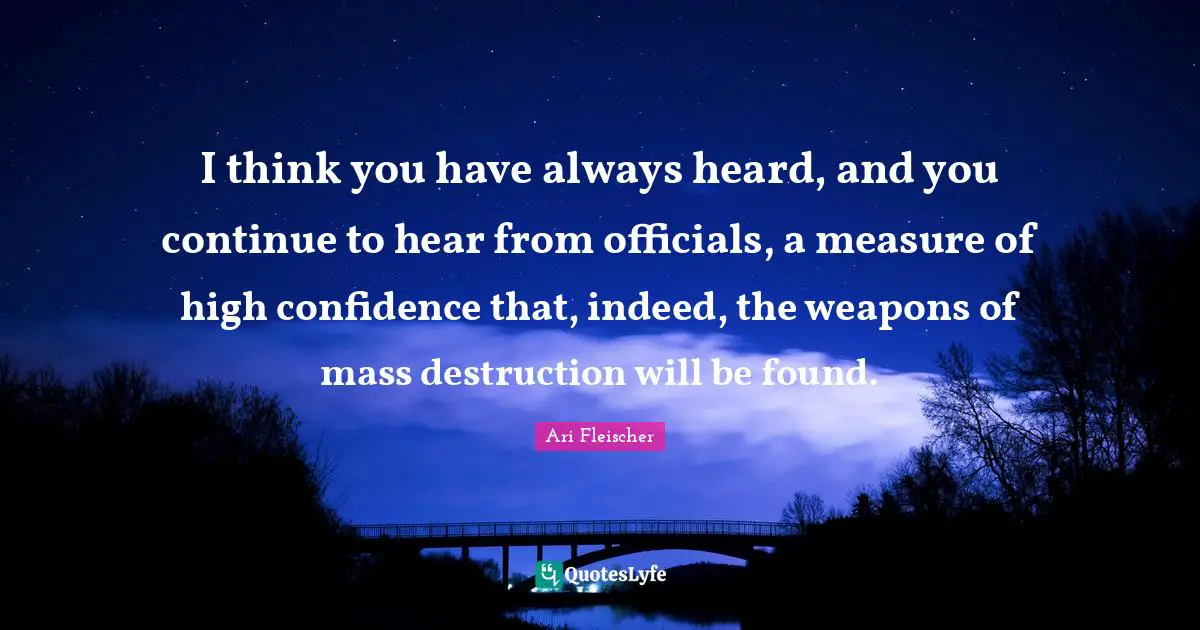 Ari Fleischer Quotes: "I think you have always heard, and you continue to hear from officials, a measure of high confidence that, indeed, the weapons of mass destruction will be found."