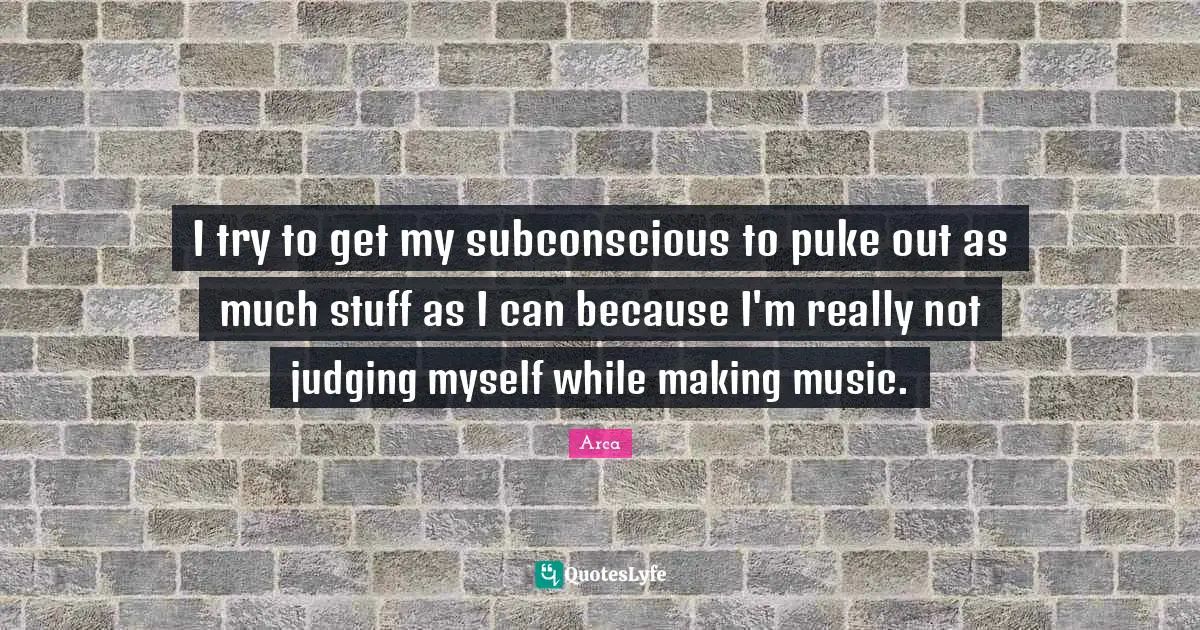I try to get my subconscious to puke out as much stuff as I can because I'm really not judging myself while making music.