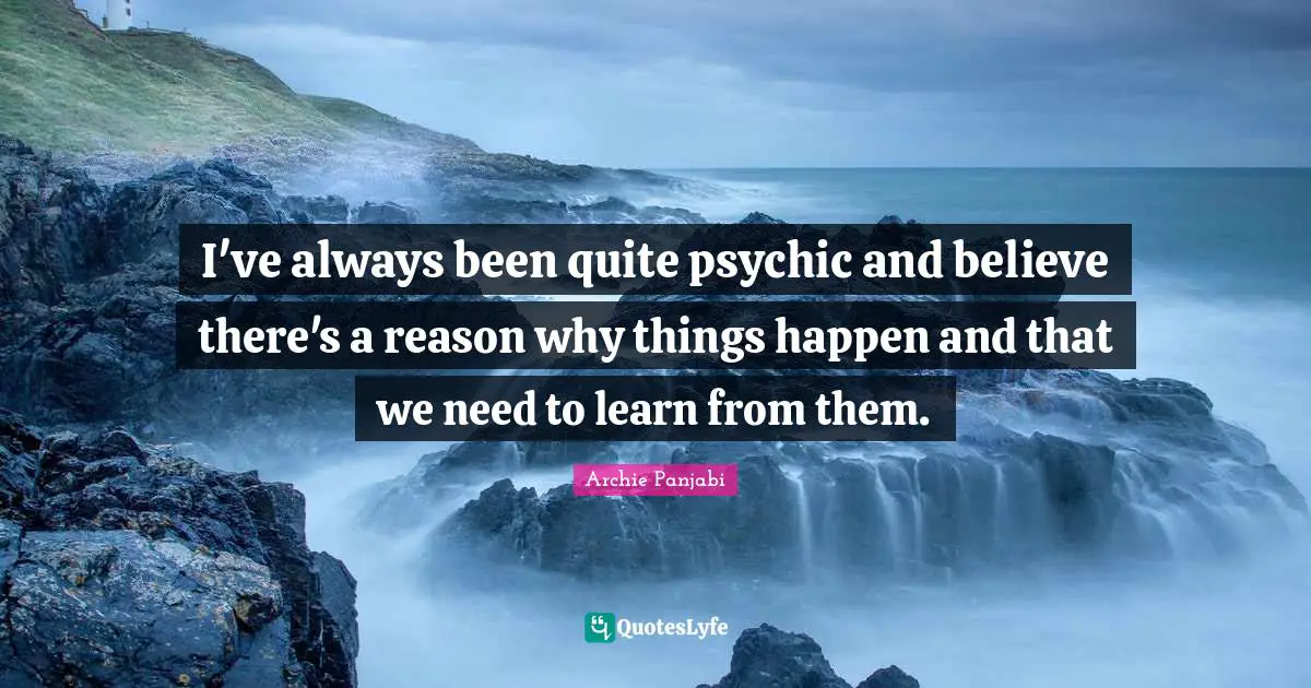 I've always been quite psychic and believe there's a reason why things happen and that we need to learn from them.