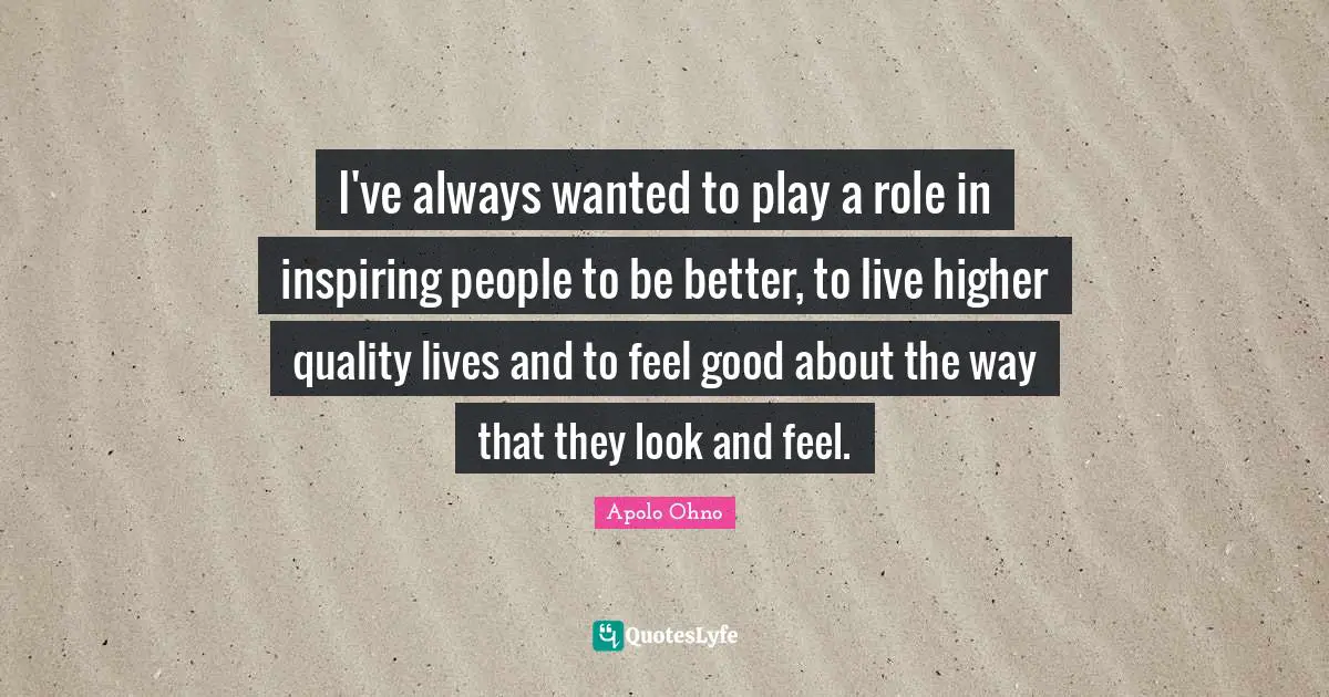 Apolo Ohno Quotes: "I've always wanted to play a role in inspiring people to be better, to live higher quality lives and to feel good about the way that they look and feel."